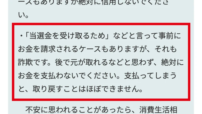 広島県消費生活センターのページで当選金を受け取るためなどと言って事前にお金を請求されるケースもありますが、それも詐欺です、絶対にお金を支払わないでくださいと書かれた部分