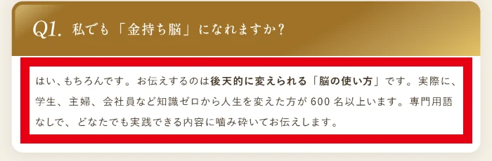 よくある質問のQ1「私でも金持ち脳になれますか?」への回答に「学生、主婦、会社員など知識ゼロから人生を変えた方が600名以上います」と書かれている